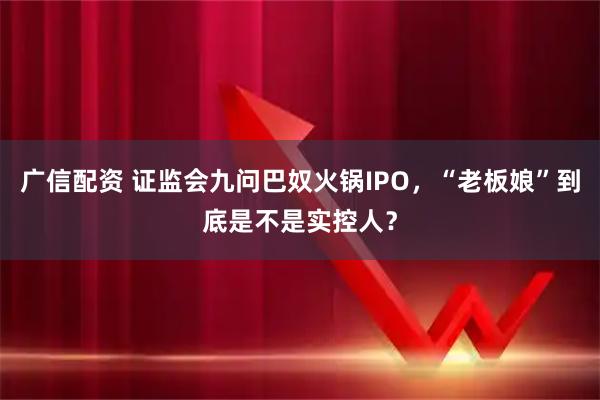 广信配资 证监会九问巴奴火锅IPO，“老板娘”到底是不是实控人？