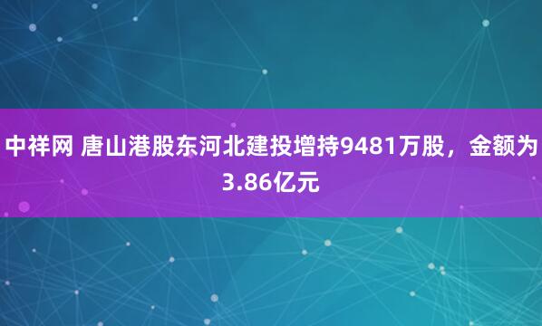 中祥网 唐山港股东河北建投增持9481万股，金额为3.86亿元