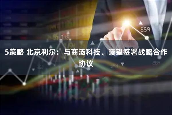 5策略 北京利尔：与商汤科技、曦望签署战略合作协议