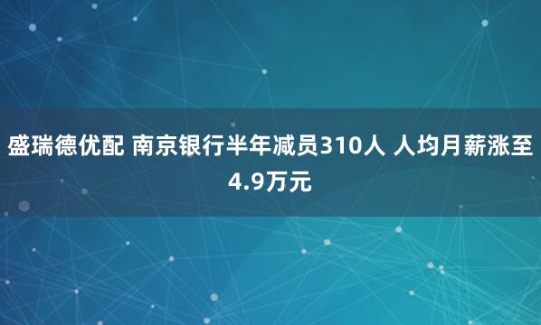 盛瑞德优配 南京银行半年减员310人 人均月薪涨至4.9万元