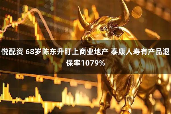 悦配资 68岁陈东升盯上商业地产 泰康人寿有产品退保率1079%