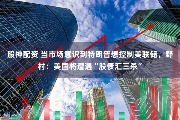 股神配资 当市场意识到特朗普想控制美联储，野村：美国将遭遇“股债汇三杀”