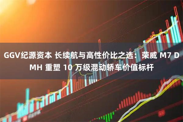 GGV纪源资本 长续航与高性价比之选：荣威 M7 DMH 重塑 10 万级混动轿车价值标杆
