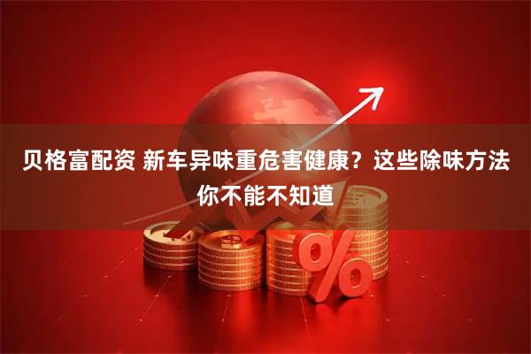 贝格富配资 新车异味重危害健康？这些除味方法你不能不知道
