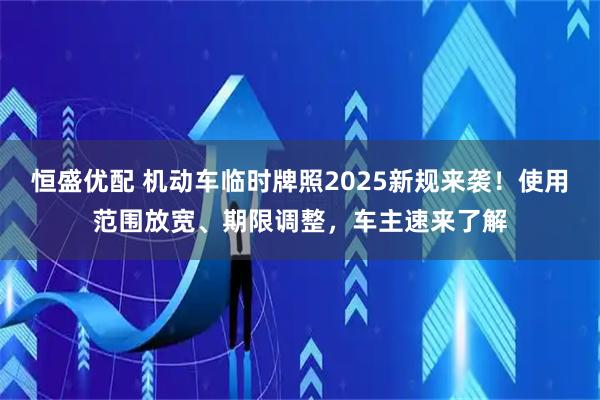 恒盛优配 机动车临时牌照2025新规来袭！使用范围放宽、期限调整，车主速来了解