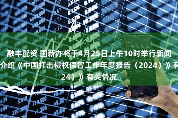 融丰配资 国新办将于4月25日上午10时举行新闻发布会 介绍《中国打击侵权假冒工作年度报告（2024）》有关情况