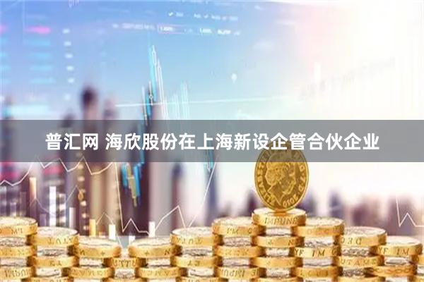 普汇网 海欣股份在上海新设企管合伙企业
