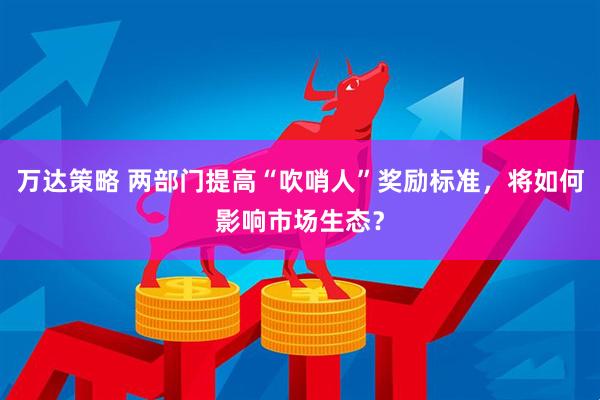 万达策略 两部门提高“吹哨人”奖励标准，将如何影响市场生态？