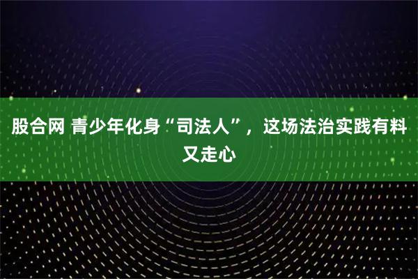 股合网 青少年化身“司法人”，这场法治实践有料又走心