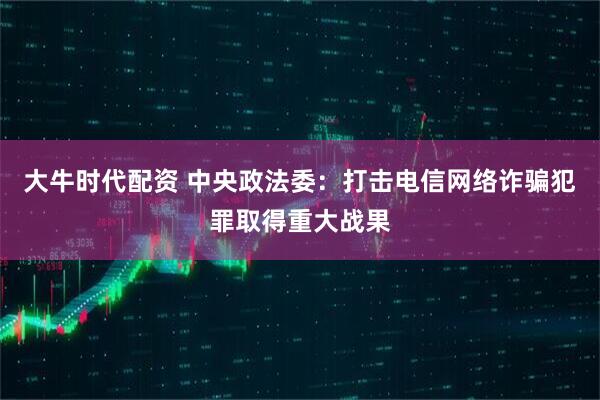 大牛时代配资 中央政法委：打击电信网络诈骗犯罪取得重大战果