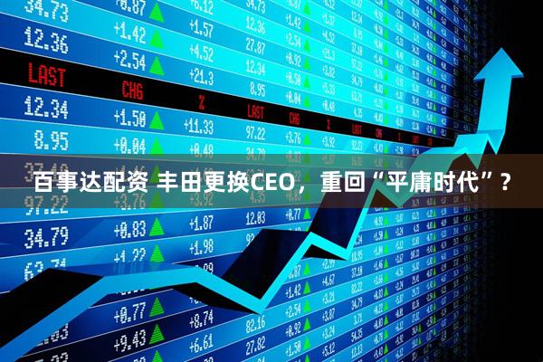 百事达配资 丰田更换CEO，重回“平庸时代”？