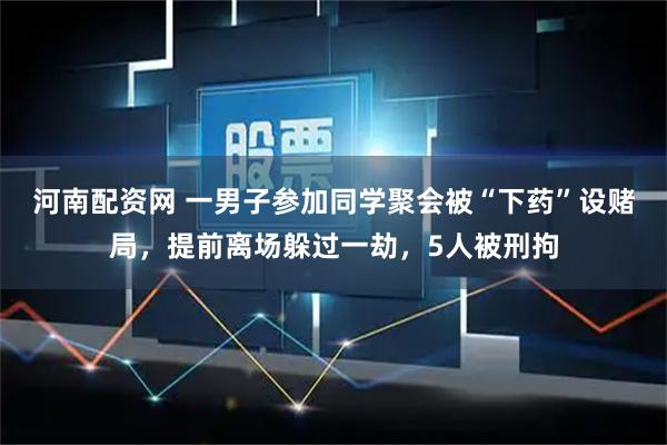河南配资网 一男子参加同学聚会被“下药”设赌局，提前离场躲过一劫，5人被刑拘