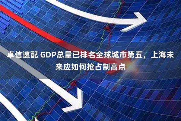 卓信速配 GDP总量已排名全球城市第五，上海未来应如何抢占制高点