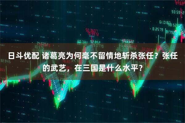 日斗优配 诸葛亮为何毫不留情地斩杀张任？张任的武艺，在三国是什么水平？