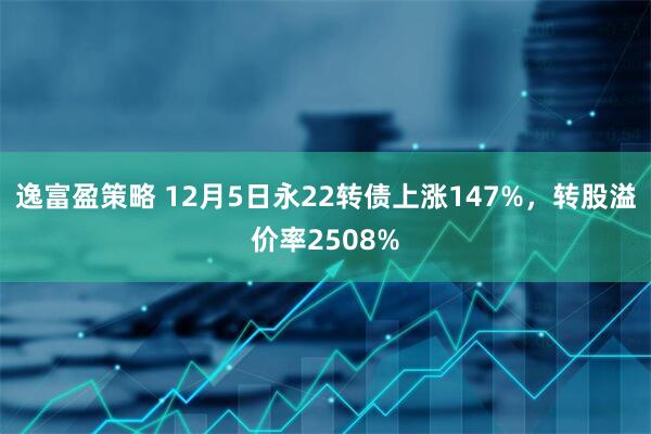 逸富盈策略 12月5日永22转债上涨147%，转股溢价率2508%