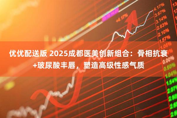 优优配送版 2025成都医美创新组合：骨相抗衰+玻尿酸丰唇，塑造高级性感气质