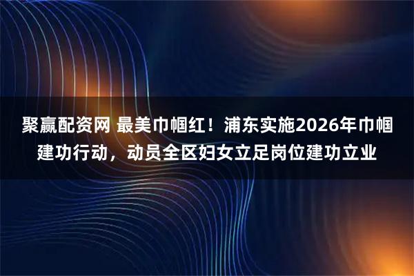 聚赢配资网 最美巾帼红！浦东实施2026年巾帼建功行动，动员全区妇女立足岗位建功立业