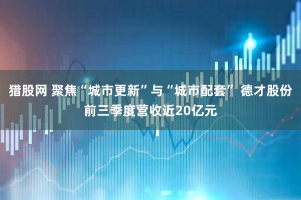 猎股网 聚焦“城市更新”与“城市配套” 德才股份前三季度营收近20亿元