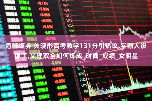 港陆证券 关晓彤高考数学131分引热议,学霸人设稳了,文理双全如何炼成_时间_成绩_女明星