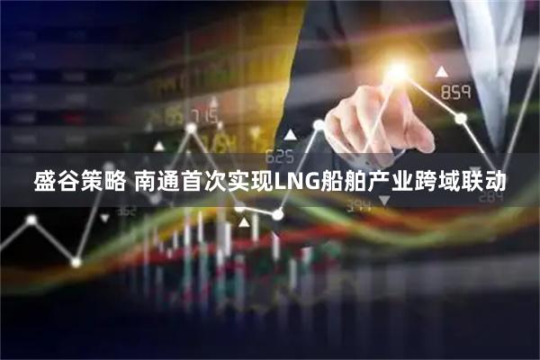 盛谷策略 南通首次实现LNG船舶产业跨域联动