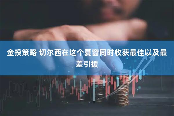 金投策略 切尔西在这个夏窗同时收获最佳以及最差引援